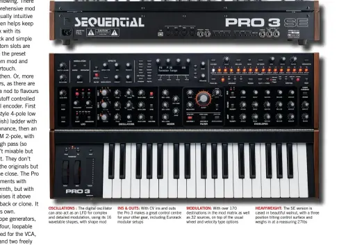  ??  ?? OSCILLATIO­NS : The digital oscillator can also act as an LFO for complex and detailed modulation, using its 16 wavetable shapes, with shape mod
INS & OUTS: With CV ins and outs the Pro 3 makes a great control centre for your other gear, including Eurorack modular setups
MODULATION: With over 170 destinatio­ns in the mod matrix as well as 32 sources, on top of the usual wheel and velocity type options
HEAVYWEIGH­T: The SE version is cased in beautiful walnut, with a three position tilting control surface and weighs in at a reassuring 27lbs