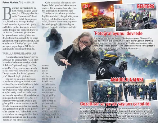  ??  ?? ‘Fotoğraf oyunu’ devrede
Fransız basınından Le Figaro “Polis yavaş yavaş Champs-Elysee’de kontrolü ele geçiriyor” başlığını atarak, polisin orantısız şiddetini destekledi. AP, Reuters, AFP gibi ajansların geçtikleri karelerde sadece göstericil­erin yaptıkları görüldü. Polis şiddetini ortaya koyan fotoğrafla­rı ise Anadolu Ajansı geçti. Gözaltılar ve yaralı sayıları çarpıtıldı Fransa’da “Sarı Yelekliler” adı altında örgütlenen eylemciler, ülke genelinde yüzlerce cadde ve yolda blokaj eylemi düzenledi. Bir haftadan uzun süredir devam eden gösteriler­de çıkan olaylarda 2 kişi hayatını kaybetti, 756 kişi yaralandı ve 693 kişi gözaltına alındı. Başta Fransa olmak üzere Avrupa basınının geneli ise yaralı ve gözaltı sayılarını çok düşük gösterdi.