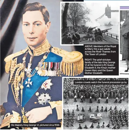  ?? ?? His Majesty King George VI, pictured circa 1936
ABOVE: Members of the Royal Artillery fire a gun salute across the River Thames from The Tower of London
RIGHT: The grief-stricken family of the late King George VI at his funeral (L-R): Queen Elizabeth II, the King’s mother Queen Mary and the Queen Mother Elizabeth
London crowds watch the funeral procession go by