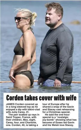  ?? Picture: MEGA ?? JAMES Corden covered up in a long-sleeved top as he enjoyed a dip with bikini-clad wife Julia Carey, 41.
The pair soaked up rays in Saint Tropez, France, with their children, Max, eight, Carey, four, and Charlotte, one. Corden, 40, is taking a tour of Europe after he shared a snap of the Gavin and Stacey cast rehearsing for a Christmas special.
He said the one-hour special is a “nostalgic joy-bomb” showing what has become of Essex lad Gavin and his Welsh love Stacey.