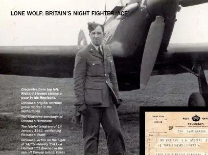  ??  ?? CLOCKWISE FROM TOP LEFT: RICHARD STEVENS STRIKES A POSE BY HIS HURRICANE. Richard’s original wartime grave marker in the Netherland­s
The shattered wreckage of Richard’s Hurricane
The fateful telegram of 14 January 1942, confirming Richard’s death
Richard’s victim on the night of 14/15 January 1941 - a Heinkel 111 downed in the sea off Canvey Island, Essex