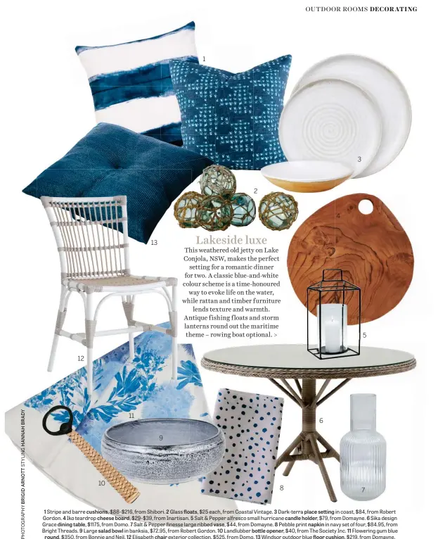  ??  ?? 1 Stripe and barre cushions, $88-$216, from Shibori. 2 Glass floats, $25 each, from Coastal Vintage. 3 Dark-terra place setting in coast, $84, from Robert Gordon. 4 Iko teardrop cheese board, $29-$39, from Inartisan. 5 Salt & Pepper alfresco small hurricane candle holder, $79, from Domayne. 6 Sika design Grace dining table, $1175, from Domo. 7 Salt & Pepper finesse large ribbed vase, $44, from Domayne. 8 Pebble print napkin in navy set of four, $84.95, from Bright Threads. 9 Large salad bowl in banksia, $72.95, from Robert Gordon. 10 Landlubber bottle opener, $40, from The Society Inc. 11 Flowering gum blue round, $350, from Bonnie and Neil. 12 Elisabeth chair exterior collection, $525, from Domo. 13 Windsor outdoor blue floor cushion, $219, from Domayne.