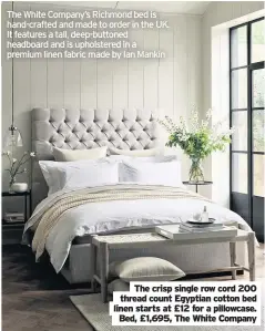  ??  ?? The White Company’s Richmond bed is hand-crafted and made to order in the UK. It features a tall, deep-buttoned headboard and is upholstere­d in a premium linen fabric made by Ian Mankin
The crisp single row cord 200 thread count Egyptian cotton bed linen starts at £12 for a pillowcase. Bed, £1,695, The White Company