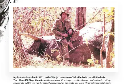  ??  ?? My first elephant shot in 1971, in the Sijarija concession of Lake Kariba in the old Rhodesia. The rifle a .458 Steyr Mannlicher. (We are aware it’s no longer considered proper to show hunters sitting on animals, but this was not the case 50 years ago when this photo was taken. We sometimes publish stories dating back to those times and print such photos to capture the essential atmosphere of the occassion. - ED)