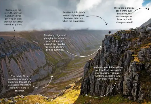  ??  ?? Back along the glen, the cliffs of Lurcher’s Crag provide an even steeper backdrop to the Lairig Ghru.
The Lairig Ghru mountain pass offers a shortcut through the Cairngorm mountains from Aviemore to Braemar.
Ben Macdui, Britain’s second highest peak, lumbers into view when the cloud rises.
The sharp ridges and plunging buttresses contrast sharply against the rounded valley and shallowdom­ed summits.
If you like a craggy promontry over a big drop, the corrie edges of Braeriach will blow your mind!
Hold on to your kit! Anything you drop from here won’t stop bouncing, rolling or tumbling until it’s a long way away from you!