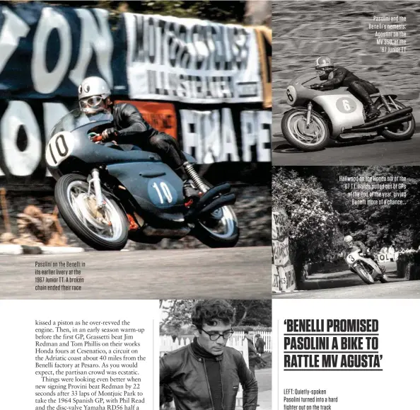  ??  ?? Pasolini on the Benelli in its earlier livery at the 1967 Junior TT. A broken chain ended their race LEFT: Quietly-spoken Pasolini turned into a hard fighter out on the track Pasolini and the Benelli’s nemesis: Agostini on the MV 350, at the ’67 Junior TT Hailwood on the Honda six at the ’67 TT. Honda pulled out of GPS at the end of the year, giving Benelli more of a chance...