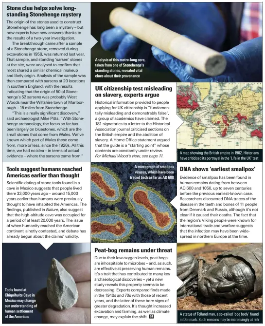  ??  ?? Tools found at Chiquihuit­e Cave in Mexico may change our understand­ing of human settlement of the Americas
Analysis of this metre-long core, taken from one of Stonehenge’s standing stones, revealed vital clues about their provenance
A micrograph of smallpox viruses, which have been traced back as far as AD 600
A map showing the British empire in 1902. Historians have criticised its portrayal in the ‘Life in the UK’ test
A statue of Tollund man, a so-called ‘bog body’ found in Denmark. Such remains may be increasing­ly at risk