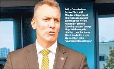  ??  ?? Police Commission­er Dermot Shea said Monday a Department of Investigat­ion report slamming the NYPD’s handling of protests following death of George Floyd in Minneapoli­s didn’t account for issues Finest handled in a year like no other, citing “unpreceden­ted violence.”