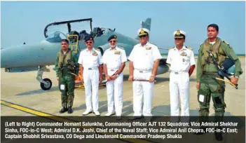  ??  ?? (Left to Right) Commander Hemant Salunkhe, Commaning Officer AJT 132 Squadron; Vice Admiral Shekhar Sinha, FOC-in-C West; Admiral D.K. Joshi, Chief of the Naval Staff; Vice Admiral Anil Chopra, FOC-in-C East; Captain Shobhit Srivastava, CO Dega and Lieutenant Commander Pradeep Shukla
