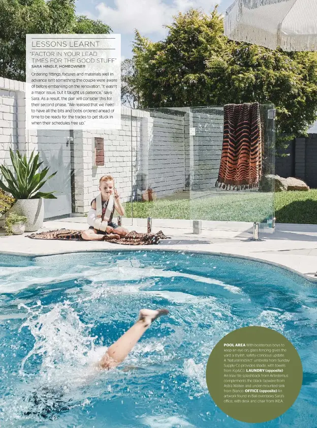  ??  ?? POOL AREA With boisterous boys to keep an eye on, glass fencing gives the yard a stylish, safety- concious update. A ‘Natural Instinct’ umbrella from Sunday Supply Co provides shade, with towels from Kip&amp;Co. LAUNDRY (opposite) An Inax tile splashback from Artedomus complement­s the black tapware from Astra Walker and under-mounted sink from Blanco. OFFICE (opposite) An artwork found in Bali overlooks Sara’s office, with desk and chair from IKEA.