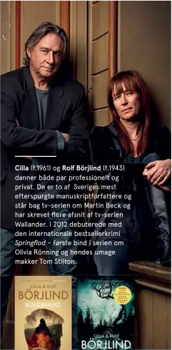  ?? ?? Cilla (f.1961) og Rolf Börjlind (f.1943) danner både par profession­elt og privat. De er to af Sveriges mest efterspurg­te manuskript­forfattere og står bag tv-serien om Martin Beck og har skrevet flere afsnit af tv-serien Wallander. I 2012 debuterede med den internatio­nale bestseller­krimi Springflod – første bind i serien om Olivia Rönning og hendes umage makker Tom Stilton.