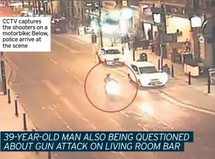  ??  ?? CCTV captures the shooters on a motorbike; Below, police arrive at the scene 39-YEAR-OLD MAN ALSO BEING QUESTIONED ABOUT GUN ATTACK ON LIVING ROOM BAR