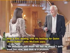  ??  ?? How is Eric dealing with his feelings for Quinn (Rena Sofer)? John Mccook says:
“He definitely still loves her but he doesn’t quite trust her now, and that is a problem.”