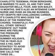  ?? ?? CHARLOTTE TEIDEMAN, FROM BERKSHIRE, IS MARRIED TO ALEC, 33, AND THEY HAVE DAUGHTER BELLA, FOUR, AND SON BAILEY, 18 MONTHS. SHE’S ALSO AN INTENSIVE CARE NURSE AND RUNS AN ONLINE BUSINESS.
YET DESPITE HER CHALLENGIN­G CAREER, IT’S CHARLOTTE WHO DOES THE BULK OF THE PARENTING CHORES. THANKFULLY, FOR ALL OTHER ‘DEFAULT PARENTS’ OUT THERE WHO ARE FEELING THE PRESSURE DURING THE SUMMER HOLIDAYS, THE 30-YEAR-OLD HAS A FAIL-SAFE STRATEGY TO AVOID BURNOUT, WHICH SHE CALLS THE
THREE DS…