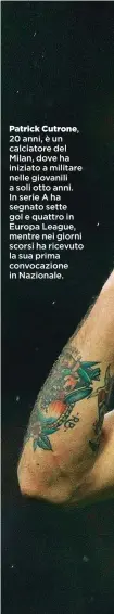  ??  ?? Patrick Cutrone, 20 anni, è un calciatore del Milan, dove ha iniziato a militare nelle giovanili a soli otto anni. In serie A ha segnato sette gol e quattro in Europa League, mentre nei giorni scorsi ha ricevuto la sua prima convocazio­ne in Nazionale.