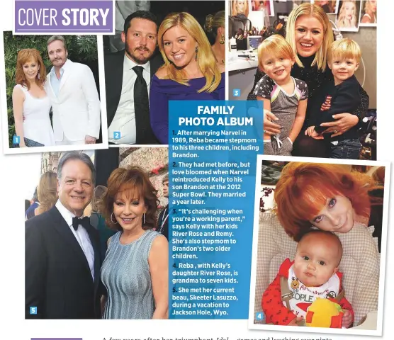  ??  ?? 1523After marrying Narvel in 1989, Reba became stepmom to his three children, including Brandon.They had met before, but love bloomed when Narvel reintroduc­ed Kelly to his son Brandon at the 2012 Super Bowl. They married a year later.“It’s challengin­g when you’re a working parent,” says Kelly with her kids River Rose and Remy. She’s also stepmom to Brandon’s two older children.Reba , with Kelly’s daughter River Rose, is grandma to seven kids.She met her current beau, Skeeter Lasuzzo, during a vacation to Jackson Hole, Wyo.4FAMILY PHOTO ALBUM