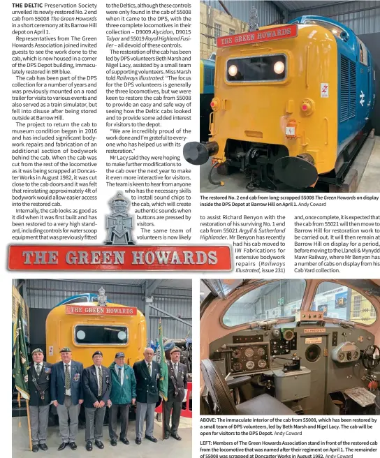  ?? Andy Coward Andy Coward ?? The restored No. 2 end cab from long-scrapped 55008 The Green Howards on display inside the DPS Depot at Barrow Hill on April 1.
ABOVE: The immaculate interior of the cab from 55008, which has been restored by a small team of DPS volunteers, led by Beth Marsh and Nigel Lacy. The cab will be open for visitors to the DPS Depot.
LEFT: Members of The Green Howards Associatio­n stand in front of the restored cab from the locomotive that was named after their regiment on April 1. The remainder of 55008 was scrapped at Doncaster Works in August 1982.