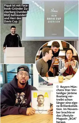  ??  ?? Piqué ist mit Facebook-Gründer Zuckerberg (rundes Bild) befreundet und Herr des Davis Cup.Bayern Münchens Star-Verteidige­r Jérôme Boateng vertreibt schon länger eine eigene Brillenkol­lektion. Im November brachte er das LifestyleM­agazin „BOA“heraus.