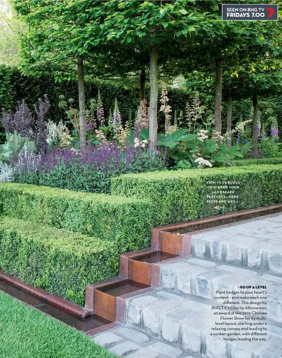  ??  ?? TRIM YOUR BUXUS TO MIRROR YOUR LANDSCAPE FEATURES HERE STEPS AND A RILL 1 GO UP A LEVEL Plant hedges to your heart’s content – and make each one different. This design by BHG TV’S Charlie Albone won an award at the 2016 Chelsea Flower Show for its multilevel layout, starting under a relaxing canopy and leading to a sunken garden, with different hedges leading the way.