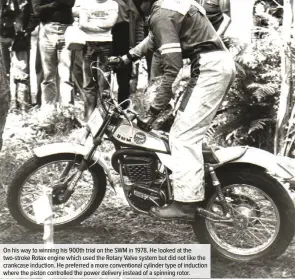  ??  ?? On his way to winning his 900th trial on the SWM in 1978. He looked at the two-stroke Rotax engine which used the Rotary Valve system but did not like the crankcase induction. He preferred a more convention­al cylinder type of induction where the piston controlled the power delivery instead of a spinning rotor.