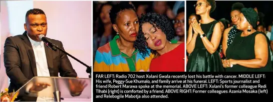  ??  ?? FAR LEFT: Radio 702 host Xolani Gwala recently lost his battle with cancer. MIDDLE LEFT: His wife, Peggy-Sue Khumalo, and family arrive at his funeral. LEFT: Sports journalist and friend Robert Marawa spoke at the memorial. ABOVE LEFT: Xolani’s former colleague Redi Tlhabi (right) is comforted by a friend. ABOVE RIGHT: Former colleagues Azania Mosaka (left) and Relebogile Mabotja also attended.