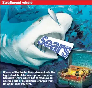  ??  ?? It’s out of the lender lion’s den and into the legal shark tank for once-proud and nowbankrup­t Sears, which has to swallow an opening bite of $5 million in charges from its white-shoe law firm.