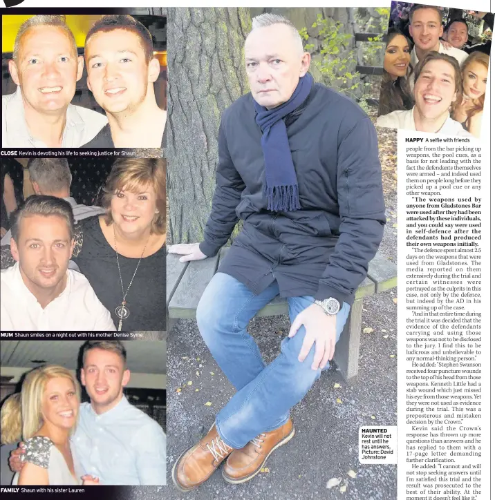  ??  ?? CLOSE Kevin is devoting his life to seeking justice for Shaun MUM Shaun smiles on a night out with his mother Denise Syme FAMILY Shaun with his sister Lauren HAUNTED Kevin will not rest until he has answers. Picture: David Johnstone HAPPY A selfie with...