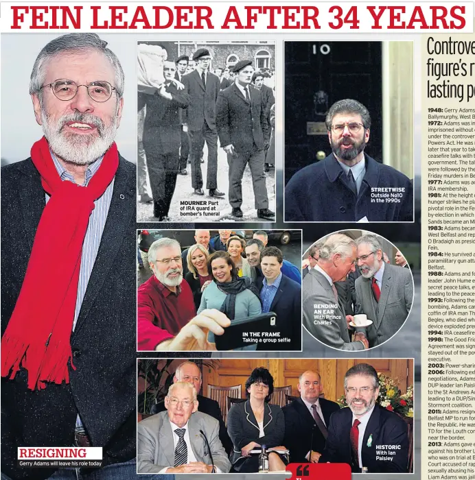  ??  ?? RESIGNING Gerry Adams will leave his role today MOURNER Part of IRA guard at bomber’s funeral IN THE FRAME Taking a group selfie BENDING AN EAR With Prince Charles STREETWISE Outside No10 in the 1990s HISTORIC With Ian Paisley