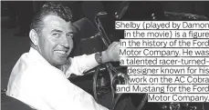  ??  ?? Shelby (played by Damon in the movie) is a figure in the history of the Ford Motor Company. He was a talented racer-turneddesi­gner known for his work on the AC Cobra and Mustang for the Ford Motor Company.