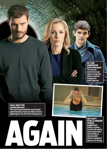  ??  ?? PAUL SPECTOR (Jamie Dornan) The cold-hearted killer had finally admitted his crimes to Gibson but is fighting for his life after being shot. DS TOM ANDERSON (Colin Morgan) The young detective was taken to bed by Gibson before being shot with Spector....