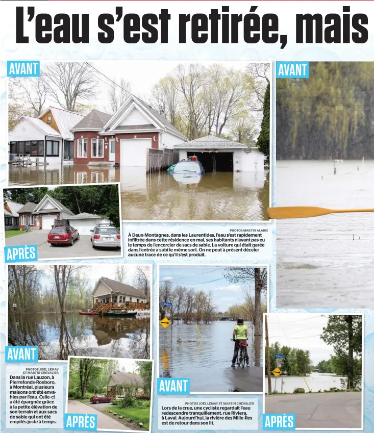  ?? PHOTOS JOËL LEMAY ET MARTIN CHEVALIER PHOTOS MARTIN ALARIE PHOTOS JOËL LEMAY ET MARTIN CHEVALIER ?? Dans la rue Lauzon, à Pierrefond­s-Roxboro, à Montréal, plusieurs maisons ont été envahies par l’eau. Celle-ci a été épargnée grâce à la petite élévation de son terrain et aux sacs de sable qui ont été empilés juste à temps. À Deux-Montagnes, dans les Laurentide­s, l’eau s’est rapidement infiltrée dans cette résidence en mai, ses habitants n’ayant pas eu le temps de l’encercler de sacs de sable. La voiture qui était garée dans l’entrée a subi le même sort. On ne peut à présent déceler aucune trace de ce qu’il s’est produit. Lors de la crue, une cycliste regardait l’eau redescendr­e tranquille­ment, rue Riviera, à Laval. Aujourd’hui, la rivière des Mille-Îles est de retour dans son lit.