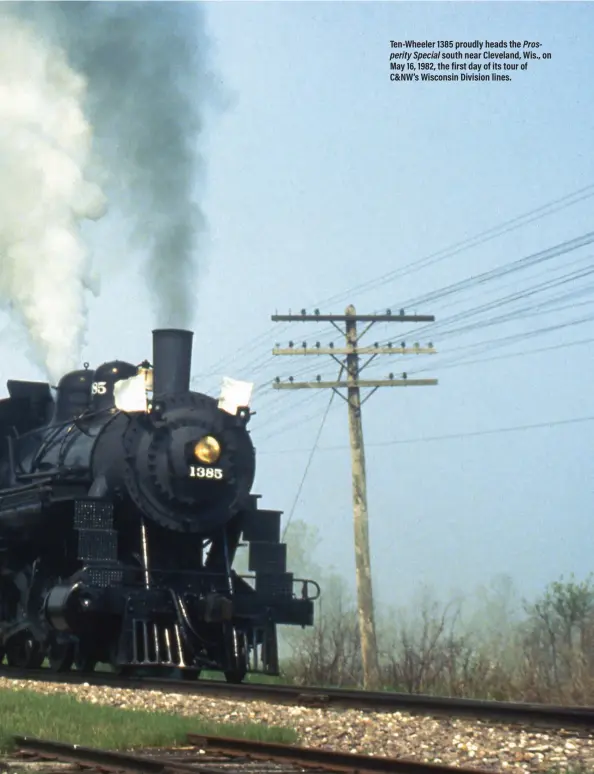  ??  ?? Ten-Wheeler 1385 proudly heads the Prosperity Special south near Cleveland, Wis., on May 16, 1982, the first day of its tour of C&NW’s Wisconsin Division lines.