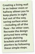  ??  ?? Creating a living wall in an indoor room or hallway allows you to keep plants in sight but out of the way, saving surface areas – including all of the floor – for other uses. Recreate the design pictured here using simple shelving brackets and metal planters by following these simple steps.