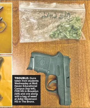  ?? ?? TROUBLE: Guns taken from students Wednesday at Mott Haven Educationa­ll Campus (top lleft), FDR HS in Brooklyn (left) and one along with a bag of weed at Adlai Stevenson HS iin The Bronx.