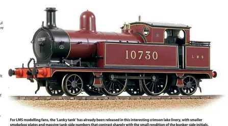  ?? ?? For LMS modelling fans, the ‘Lanky tank’ has already been released in this interestin­g crimson lake livery, with smaller smokebox plates and massive tank-side numbers that contrast sharply with the small rendition of the bunker-side initials.