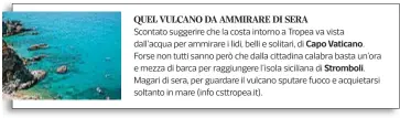  ??  ?? Scontato suggerire che la costa intorno a Tropea va vista
dall’acqua per ammirare i lidi, belli e solitari, di
Forse non tutti sanno però che dalla cittadina calabra basta un’ora
e mezza di barca per raggiunger­e l’isola siciliana di
Magari di sera,...