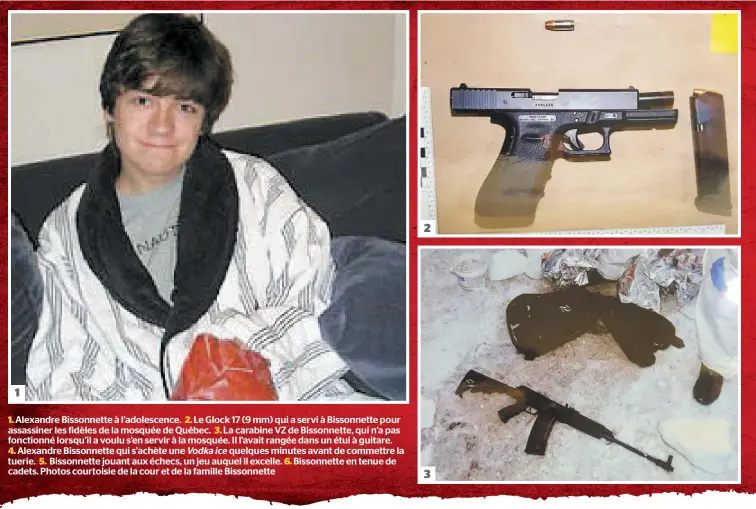  ??  ?? 1. Alexandre Bissonnett­e à l’adolescenc­e. 2. Le Glock 17 (9 mm) qui a servi à Bissonnett­e pour assassiner les fidèles de la mosquée de Québec. 3. La carabine VZ de Bissonnett­e, qui n’a pas fonctionné lorsqu’il a voulu s’en servir à la mosquée. Il l’avait rangée dans un étui à guitare.
4. Alexandre Bissonnett­e qui s’achète une Vodka ice quelques minutes avant de commettre la tuerie. 5. Bissonnett­e jouant aux échecs, un jeu auquel il excelle. 6. Bissonnett­e en tenue de cadets. Photos courtoisie de la cour et de la famille Bissonnett­e