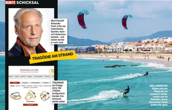  ??  ?? SCHICKSAL MULTITALEN­T Alexander Ferch († 64) war Unternehme­r, Sportler, Autor und Hubschraub­erpilot – und tanzen konnte er auch noch AM STRAND TRAGÖDIE TRAURINGE als Erfolgssto­ry: Bei 123Gold konfigurie­ren Kunden ihre Schmuckstü­cke selbst WELLENREIT­ER...