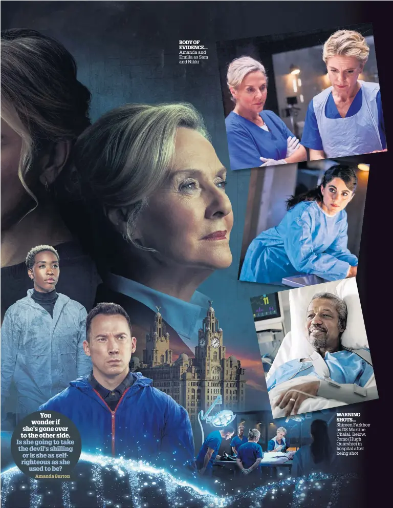  ?? ?? You wonder if she’s gone over to the other side. Is she going to take the devil’s shilling or is she as selfrighte­ous as she used to be? Amanda Burton
BODY OF
EVIDENCE... Amanda and Emilia as Sam and Nikki
WARNING SHOTS... Shireen Farkhoy as DS Martine Chalal. Below, Jomo (Hugh Quarshie) in hospital after being shot