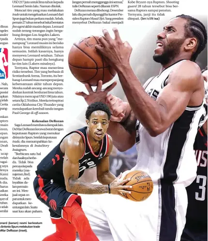  ??  ?? Saga Leonard membawa dampak lain. DeMar DeRozan kecewa berat dengan keputusan Raptors yang menukar dirinya ke Spurs. Setelah keputusan
dia menumpahka­n kekesalann­ya di KE WILAYAH TIMUR: Kawhi Leonard (kanan) resmi berkostum Toronto Raptors musim depan. San Antonio Spurs melakukan trade dan bakal mendapatka­n guard DeMar DeRozan (inset). Janganpern­ahmenggang­guinisemua,’ tulis DeRozan seperti dilansir
DeRozan merasa dibohongi. Desember lalu dia pernah dipanggil ke kantor Presiden Raptors Masai Ujiri. Sang presiden menyebut DeRozan bakal menjadi