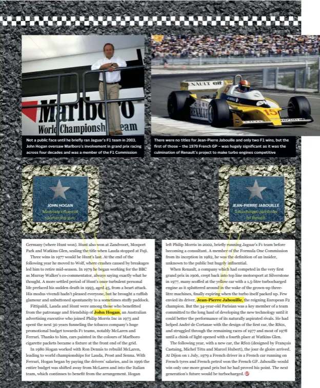  ??  ?? Not a public face until he briefly ran Jaguar’s F1 team in 2003, John Hogan oversaw Marlboro’s involvemen­t in grand prix racing across four decades and was a member of the F1 Commission
There were no titles for Jean-pierre Jabouille and only two F1 wins, but the first of those – the 1979 French GP – was hugely significan­t as it was the culminatio­n of Renault’s project to make turbo engines competitiv­e