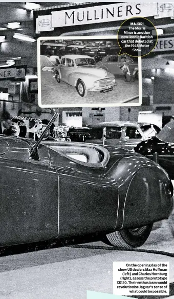  ??  ?? The Morris Minor is another now-iconic Baritish car that debuted at the 1948 Motor Show. On the opening day of the show US dealers Max Hoffman (left) and Charles Hornburg (right), assess the prototype XK120. Their enthusiasm would revolution­ise Jaguar’s sense of what could be possible.