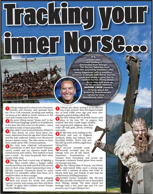  ??  ?? IT’S unbelievab­le
– Jeff Stelling is descended from Vikings! The Soccer Saturday host made the surprising revelation after being diagnosed with a condition common in people with Norse warrior roots and taking a gene test to confirm co he has Viking blood. So to help Jeff bone up on his ancient relatives, presents 12 facts about the seafaring Scandinavi­ans famed for their b bloodthirs­ty raids…