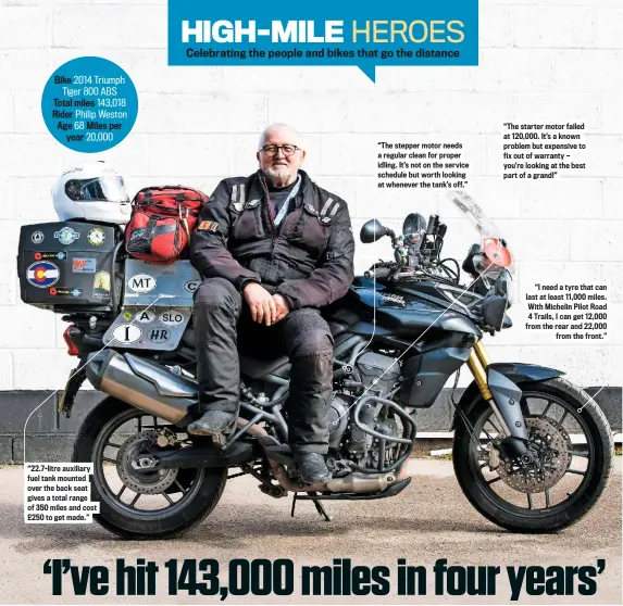  ??  ?? Bike 2014 Triumph Tiger 800 ABS Total miles 143,018 Rider Philip Weston Age 68 Miles per year 20,000 “22.7-litre auxiliary fuel tank mounted over the back seat gives a total range of 350 miles and cost £250 to get made.” “The stepper motor needs a regular clean for proper idling. It’s not on the service schedule but worth looking at whenever the tank’s off.” “The starter motor failed at 120,000. It’s a known problem but expensive to fix out of warranty — you’re looking at the best part of a grand!” “I need a tyre that can last at least 11,000 miles. With Michelin Pilot Road 4 Trails, I can get 12,000 from the rear and 22,000 from the front.”