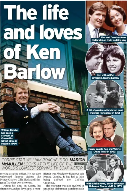  ?? ?? William Roache has been a stalwart of Coronation Street since it began in 1960
Ken and Deirdre (Anne Kirkbride) on their wedding day
Ken with Abfab Ken girlfriend with Abfab Joanna girlfriend Lumley Joanna Lumley
A bit of passion with Marion Lund (Patricia Heneghan) in 1961
Happy couple Ken and Valerie (Anne Reid) in 1962
With Sheila Howe, one of the Great Universal Stores staff, in 1971