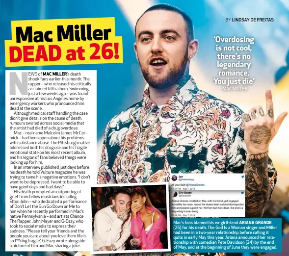  ??  ?? Mac’s fans blamed his ex-girlfriend ARIANA GRANDE (25) for his death. The God Is a Woman singer and Miller had been in a two-year relationsh­ip before calling it quits in early May this year. Ariana announced her relationsh­ip with comedian Pete Davidson (24) by the end of May, and at the beginning of June they were engaged.