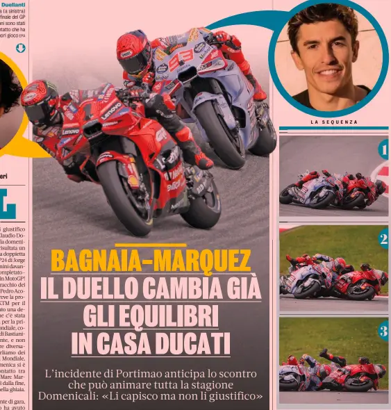  ?? EPA GETTY ?? Duellanti
Francesco Bagnaia (a sinistra) e Marc Marquez: nel finale del GP a Portimao i due campioni sono stati protagonis­ti di un contatto che ha finito per metterli fuori gioco 1 2 3 1) Marc Marquez e Pecco Bagnaia duellano alla curva 5 a tre giri dal termine, domenica nel GP del Portogallo
2) Lo spagnolo del team Gresini infila il campione del mondo, ma Bagnaia incrocia le linee nel tentativo di rintuzzare l’attacco 3) I due si toccano e cadono, autoelimin­andosi