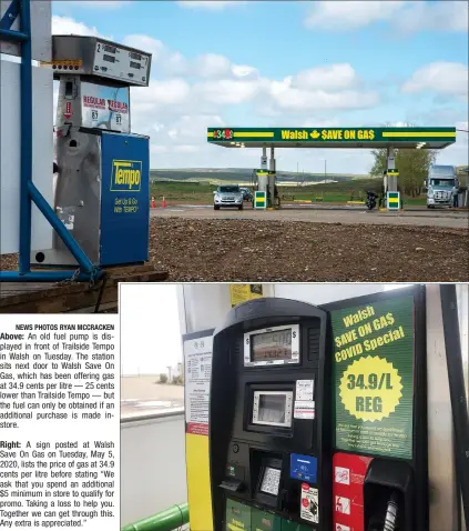  ?? NEWS PHOTOS RYAN MCCRACKEN ?? Above: An old fuel pump is displayed in front of Trailside Tempo in Walsh on Tuesday. The station sits next door to Walsh Save On Gas, which has been offering gas at 34.9 cents per litre — 25 cents lower than Trailside Tempo — but the fuel can only be obtained if an additional purchase is made instore.
Right: A sign posted at Walsh Save On Gas on Tuesday, May 5, 2020, lists the price of gas at 34.9 cents per litre before stating “We ask that you spend an additional $5 minimum in store to qualify for promo. Taking a loss to help you. Together we can get through this. Any extra is appreciate­d.”