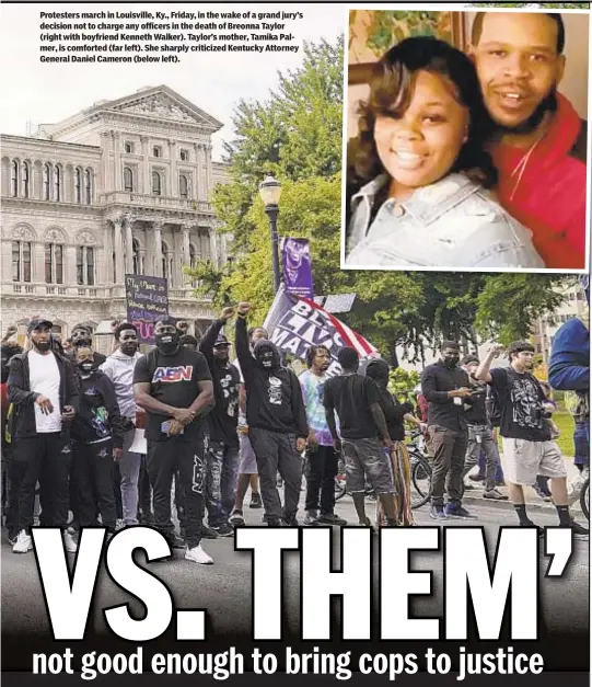  ??  ?? Protesters march in Louisville, Ky., Friday, in the wake of a grand jury’s decision not to charge any officers in the death of Breonna Taylor (right with boyfriend Kenneth Walker). Taylor’s mother, Tamika Palmer, is comforted (far left). She sharply criticized Kentucky Attorney General Daniel Cameron (below left).