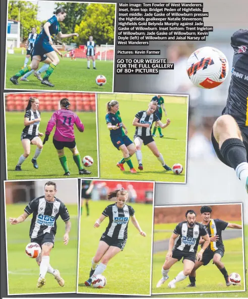  ?? ?? Main image: Tom Fowler of West Wanderers. Inset, from top: Bridget Peden of Highfields. Inset middle: Jade Gaske of Willowburn presses the Highfields goalkeeper Natalie Stevenson; Highfields Gold Belynda Murphy against Jade Gaske of Willowburn. Inset bottom: Trent Ingleton of Willowburn; Jade Gaske of Willowburn; Kevin Doyle (left) of Willowburn and Jaisal Narsey of West Wanderers